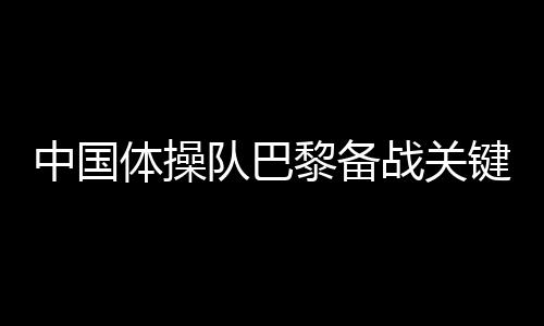 中國(guó)體操隊(duì)巴黎備戰(zhàn)關(guān)鍵詞：自信、血性、行動(dòng)派