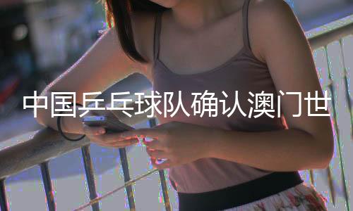 中國乒乓球隊(duì)確認(rèn)澳門世界杯參賽名單 王楚欽、孫穎莎領(lǐng)銜