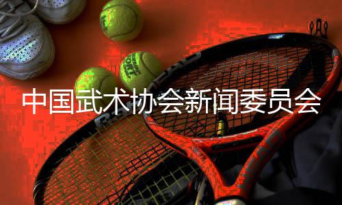 中國(guó)武術(shù)協(xié)會(huì)新聞委員會(huì)會(huì)議召開(kāi)，聚焦創(chuàng)新傳播