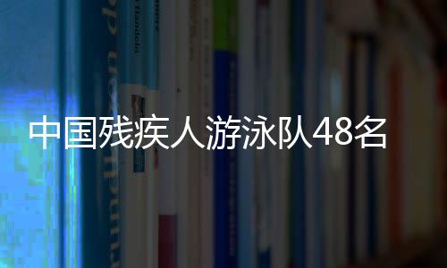 中國(guó)殘疾人游泳隊(duì)48名選手獲巴黎殘奧會(huì)參賽席位