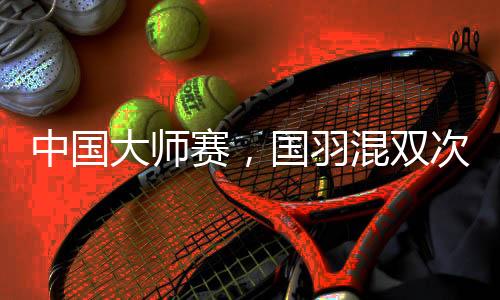 中國大師賽，國羽混雙次次是冠軍，16屆比賽全部奪冠！