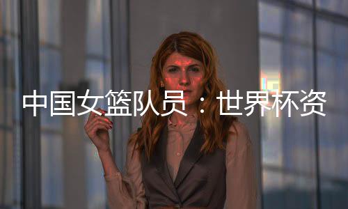 中國女籃隊員：世界杯資格賽末戰(zhàn)要“善始善終”