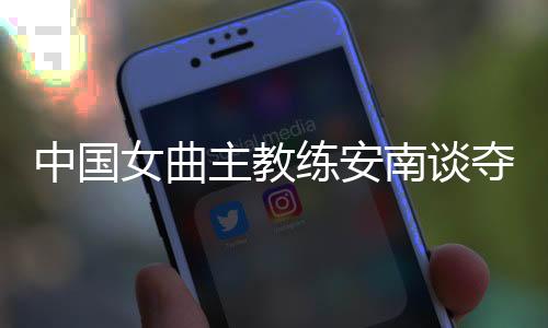 中國(guó)女曲主教練安南談奪冠后打算：先睡一整周再說(shuō)