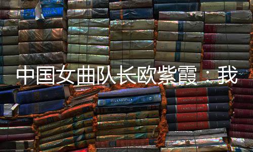 中國女曲隊(duì)長歐紫霞：我們對冠軍的向往比所有人都要高