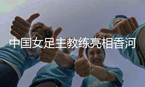 中國女足主教練亮相香河——希望更多年輕隊員獲得鍛煉機(jī)會