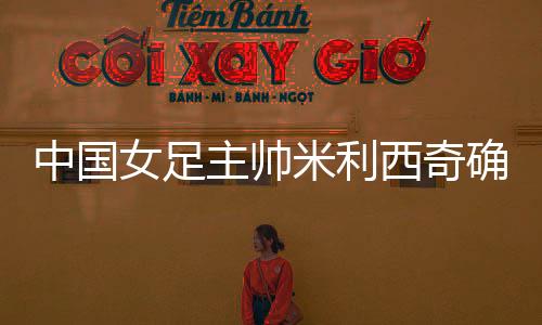 中國女足主帥米利西奇確定離任，足協(xié)無需支付違約金