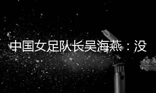 中國女足隊長吳海燕：沒進(jìn)決賽令人沮喪，但球隊正在成長
