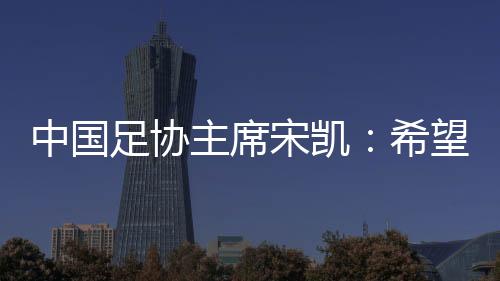 中國(guó)足協(xié)主席宋凱：希望中國(guó)有機(jī)會(huì)承辦更多青少年國(guó)際足球賽事