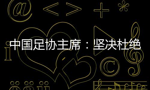 中國足協(xié)主席：堅(jiān)決杜絕假球、默契球、斷子絕孫腳