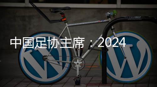 中國足協(xié)主席：2024年足球工作重樹信心、重回正軌、重新出發(fā)