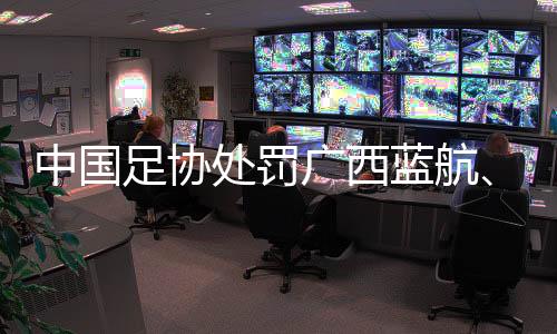 中國足協(xié)處罰廣西藍航、北京理工俱樂部及有關球員