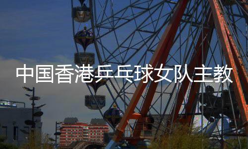 中國(guó)香港乒乓球女隊(duì)主教練張瑞：和隊(duì)員“亦師亦友亦家人”