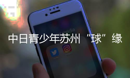 中日青少年蘇州“球”緣：以青春力量續(xù)寫(xiě)乒乓外交佳話(huà)