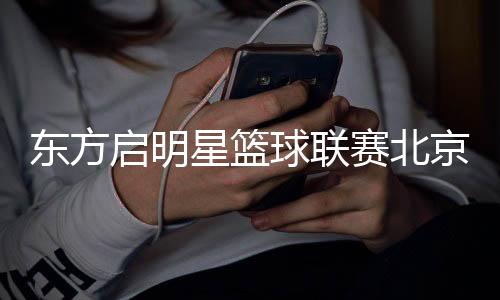 東方啟明星籃球聯(lián)賽北京站落幕 全國(guó)總決賽進(jìn)入倒計(jì)時(shí)　　