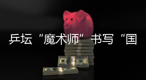 乒壇“魔術(shù)師”書寫“國球”輝煌 他的故事比球賽還扣人心弦
