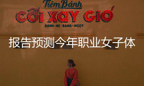 報告預(yù)測今年職業(yè)女子體育全球收入將突破10億美元大關(guān)