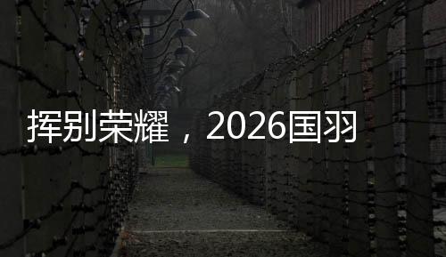 揮別榮耀，2026國羽“一起贏，一起輸，一起扛”