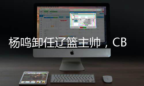楊鳴卸任遼籃主帥，CBA本賽季已有多位教練離職