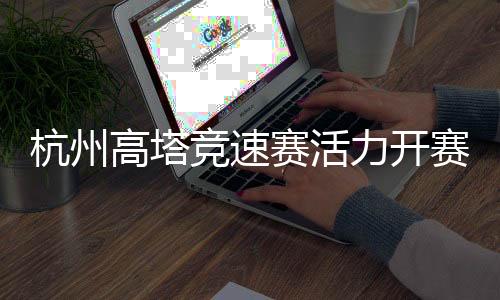 杭州高塔競速賽活力開賽 全民健身運(yùn)動(dòng)掀起“時(shí)尚風(fēng)”