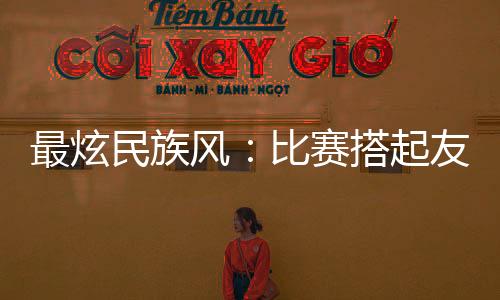 最炫民族風(fēng)：比賽搭起友誼橋 運(yùn)動(dòng)員交往交流交融