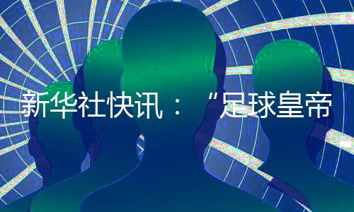 新華社快訊：“足球皇帝”貝肯鮑爾去世，享年78歲。