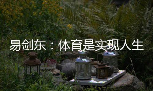 易劍東：體育是實(shí)現(xiàn)人生健康、快樂、幸福三大目標(biāo)的重要手段