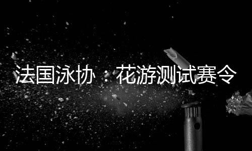 法國泳協(xié)：花游測試賽令人滿意，解決問題保障奧運