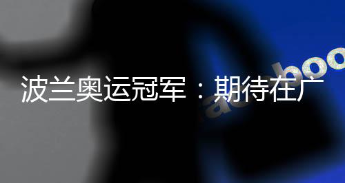 波蘭奧運冠軍：期待在廣州世界田聯(lián)接力賽取得好成績