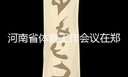 河南省體育工作會(huì)議在鄭州召開(kāi) 全面加快體育河南建設(shè)進(jìn)程