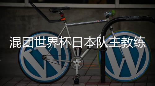 混團(tuán)世界杯日本隊(duì)主教練：和頂級(jí)中國(guó)選手對(duì)戰(zhàn)是非常好的經(jīng)驗(yàn)