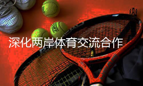 深化兩岸體育交流合作 助力兩岸融合發(fā)展示范區(qū)建設