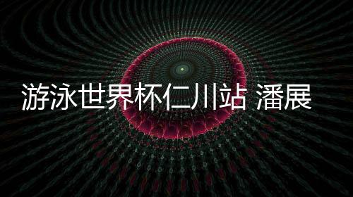 游泳世界杯仁川站 潘展樂(lè)將400自個(gè)人最好成績(jī)提升6秒