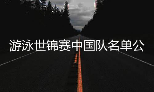 游泳世錦賽中國隊名單公布：潘展樂、張雨霏在列 全紅嬋缺席