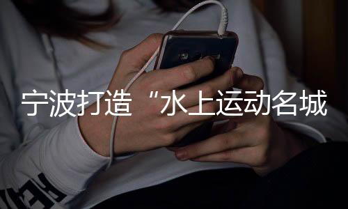 寧波打造“水上運(yùn)動(dòng)名城” 世帆聯(lián)主席：為中國(guó)帆船發(fā)展提振信心
