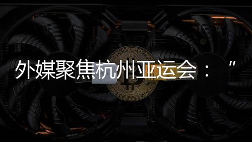 外媒聚焦杭州亞運(yùn)會：“綠色”與“科技”成關(guān)鍵詞
