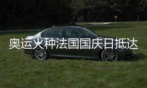奧運(yùn)火種法國國慶日抵達(dá)巴黎 三名中國火炬手參與傳遞