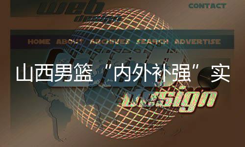 山西男籃“內(nèi)外補(bǔ)強(qiáng)”實(shí)現(xiàn)新老融合 新賽季“劍指前八”
