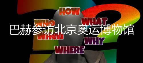 巴赫參訪北京奧運博物館 盛贊“雙奧遺產(chǎn)”利用
