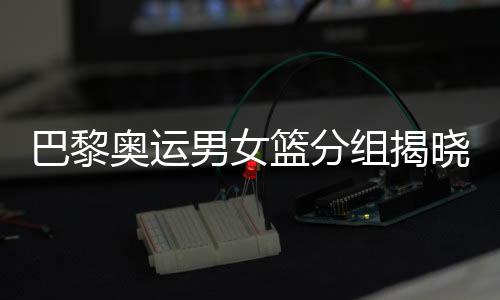 巴黎奧運(yùn)男女籃分組揭曉 中國女籃遭遇西班牙隊(duì)