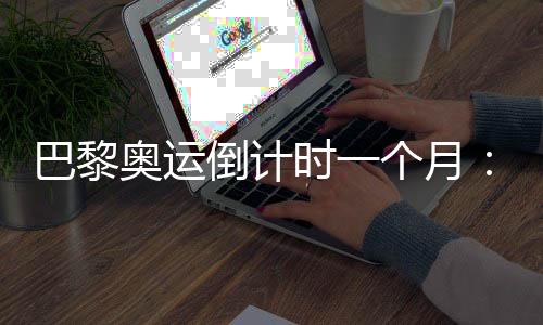 巴黎奧運倒計時一個月：中國軍團多項實現(xiàn)滿額參賽
