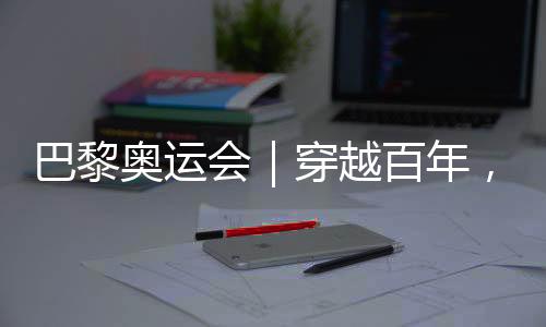 巴黎奧運(yùn)會(huì)｜穿越百年，在巴黎與現(xiàn)代奧林匹克相遇