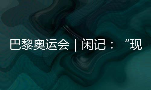 巴黎奧運(yùn)會｜閑記：“現(xiàn)在我最愿意站在中國隊(duì)選手身邊”
