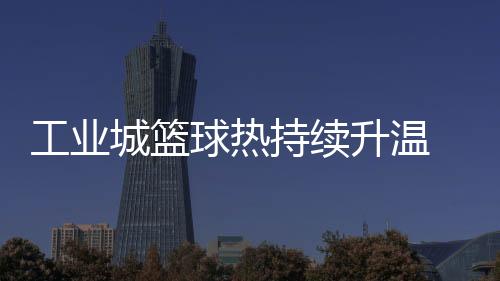 工業(yè)城籃球熱持續(xù)升溫 2025年株洲"廠BA"賽事升級“玩法”多元