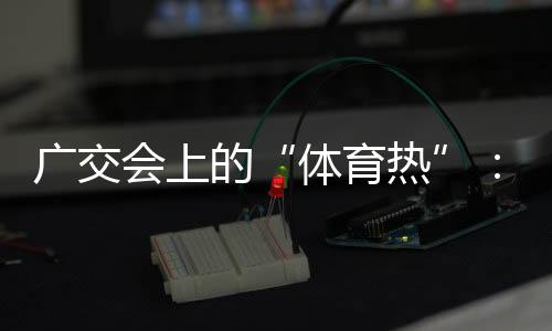 廣交會(huì)上的“體育熱”：中國(guó)智造實(shí)力“圈粉”采購(gòu)商