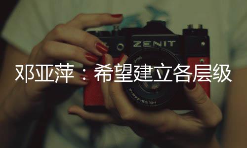 鄧亞萍：希望建立各層級、多形式的體育聯(lián)賽機制