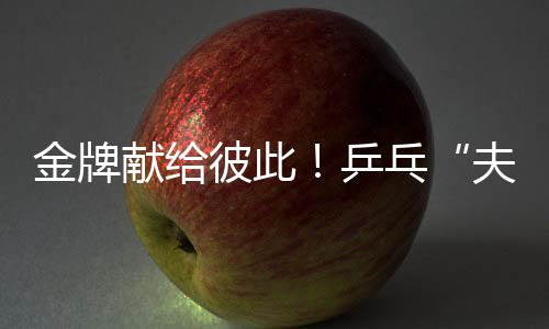 金牌獻給彼此！乒乓“夫妻檔”殘?zhí)貖W會奪冠 演繹“最美默契”