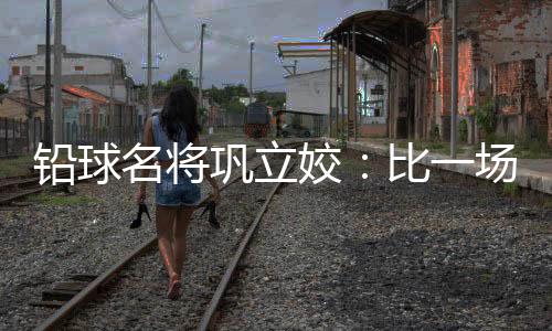 鉛球名將鞏立姣：比一場少一場，學(xué)會珍惜與享受
