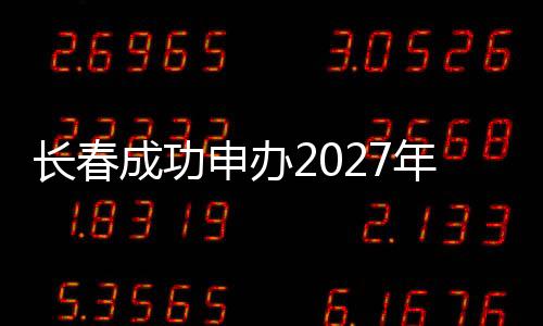 長春成功申辦2027年第33屆世界大學生冬季運動會