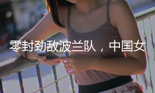 零封勁敵波蘭隊，中國女排世聯(lián)賽香港站全勝收官