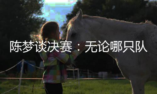 陳夢(mèng)談決賽：無論哪只隊(duì)伍面對(duì)中國隊(duì)時(shí)，心里都會(huì)顫一顫